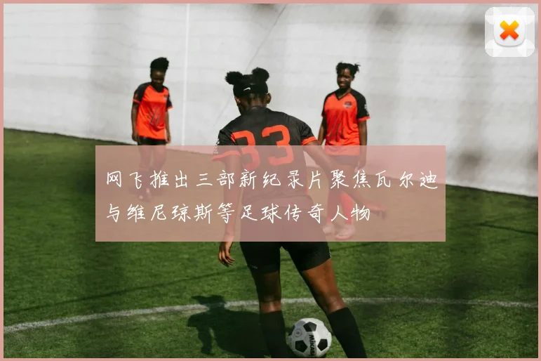 网飞推出三部新纪录片聚焦瓦尔迪与维尼琼斯等足球传奇人物