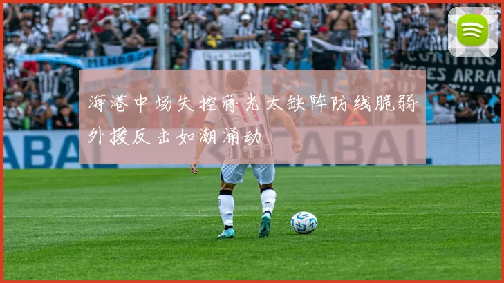 海港中场失控蒋光太缺阵防线脆弱外援反击如潮涌动