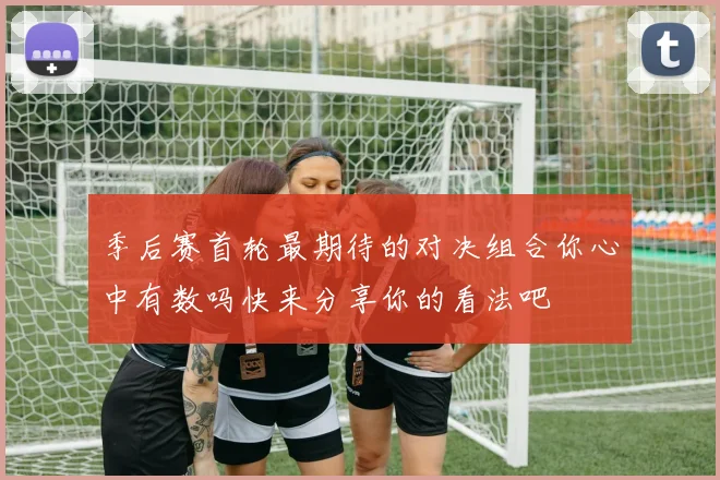 季后赛首轮最期待的对决组合你心中有数吗快来分享你的看法吧