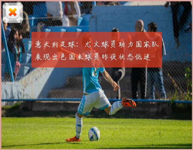 意大利足球：尤文球员助力国家队表现出色国米球员昨夜状态低迷