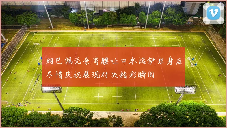 姆巴佩无奈弯腰吐口水诺伊尔身后尽情庆祝展现对决精彩瞬间