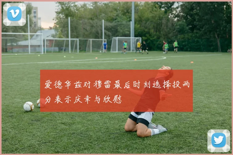 爱德华兹对穆雷最后时刻选择投两分表示庆幸与欣慰